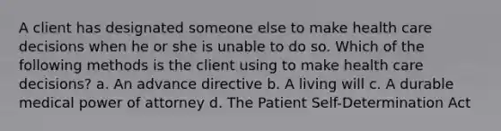 A client has designated someone else to make health care decisions when he or she is unable to do so. Which of the following methods is the client using to make health care decisions? a. An advance directive b. A living will c. A durable medical power of attorney d. The Patient Self-Determination Act