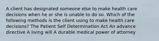 A client has designated someone else to make health care decisions when he or she is unable to do so. Which of the following methods is the client using to make health care decisions? The Patient Self Determination Act An advance directive A living will A durable medical power of attorney