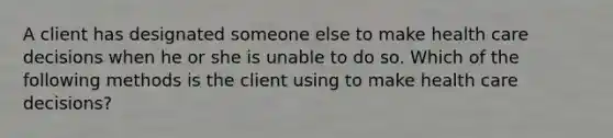 A client has designated someone else to make health care decisions when he or she is unable to do so. Which of the following methods is the client using to make health care decisions?