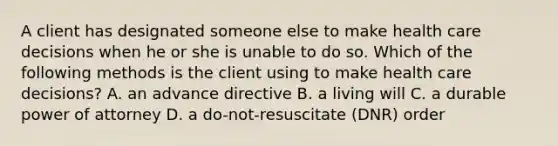 A client has designated someone else to make health care decisions when he or she is unable to do so. Which of the following methods is the client using to make health care decisions? A. an advance directive B. a living will C. a durable power of attorney D. a do-not-resuscitate (DNR) order