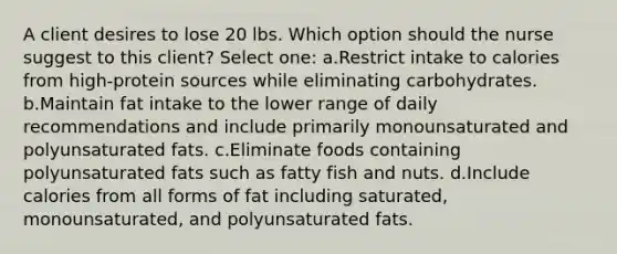 A client desires to lose 20 lbs. Which option should the nurse suggest to this client? Select one: a.Restrict intake to calories from high-protein sources while eliminating carbohydrates. b.Maintain fat intake to the lower range of daily recommendations and include primarily monounsaturated and polyunsaturated fats. c.Eliminate foods containing polyunsaturated fats such as fatty fish and nuts. d.Include calories from all forms of fat including saturated, monounsaturated, and polyunsaturated fats.