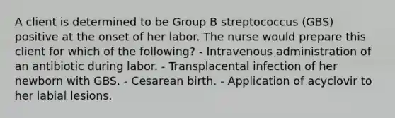 A client is determined to be Group B streptococcus (GBS) positive at the onset of her labor. The nurse would prepare this client for which of the following? - Intravenous administration of an antibiotic during labor. - Transplacental infection of her newborn with GBS. - Cesarean birth. - Application of acyclovir to her labial lesions.