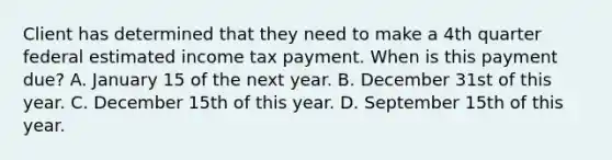 Client has determined that they need to make a 4th quarter federal estimated income tax payment. When is this payment due? A. January 15 of the next year. B. December 31st of this year. C. December 15th of this year. D. September 15th of this year.