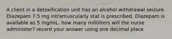 A client in a detoxification unit has an alcohol withdrawal seizure. Diazepam 7.5 mg intramuscularly stat is prescribed. Diazepam is available as 5 mg/mL. how many milliliters will the nurse administer? record your answer using one decimal place