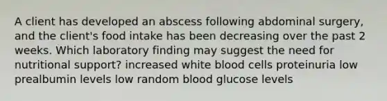 A client has developed an abscess following abdominal surgery, and the client's food intake has been decreasing over the past 2 weeks. Which laboratory finding may suggest the need for nutritional support? increased white blood cells proteinuria low prealbumin levels low random blood glucose levels