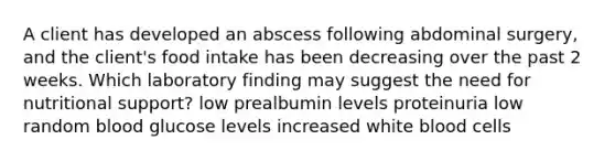 A client has developed an abscess following abdominal surgery, and the client's food intake has been decreasing over the past 2 weeks. Which laboratory finding may suggest the need for nutritional support? low prealbumin levels proteinuria low random blood glucose levels increased white blood cells