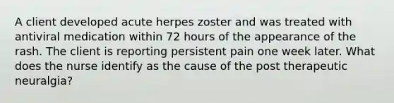 A client developed acute herpes zoster and was treated with antiviral medication within 72 hours of the appearance of the rash. The client is reporting persistent pain one week later. What does the nurse identify as the cause of the post therapeutic neuralgia?