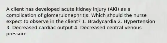 A client has developed acute kidney injury (AKI) as a complication of glomerulonephritis. Which should the nurse expect to observe in the client? 1. Bradycardia 2. Hypertension 3. Decreased cardiac output 4. Decreased central venous pressure