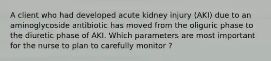 A client who had developed acute kidney injury (AKI) due to an aminoglycoside antibiotic has moved from the oliguric phase to the diuretic phase of AKI. Which parameters are most important for the nurse to plan to carefully monitor ?