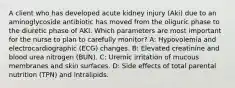 A client who has developed acute kidney injury (Aki) due to an aminoglycoside antibiotic has moved from the oliguric phase to the diuretic phase of AKI. Which parameters are most important for the nurse to plan to carefully monitor? A: Hypovolemia and electrocardiographic (ECG) changes. B: Elevated creatinine and blood urea nitrogen (BUN). C: Uremic irritation of mucous membranes and skin surfaces. D: Side effects of total parental nutrition (TPN) and intralipids.