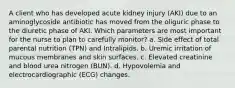 A client who has developed acute kidney injury (AKI) due to an aminoglycoside antibiotic has moved from the oliguric phase to the diuretic phase of AKI. Which parameters are most important for the nurse to plan to carefully monitor? a. Side effect of total parental nutrition (TPN) and Intralipids. b. Uremic irritation of mucous membranes and skin surfaces. c. Elevated creatinine and blood urea nitrogen (BUN). d. Hypovolemia and electrocardiographic (ECG) changes.