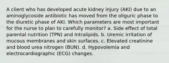 A client who has developed acute kidney injury (AKI) due to an aminoglycoside antibiotic has moved from the oliguric phase to the diuretic phase of AKI. Which parameters are most important for the nurse to plan to carefully monitor? a. Side effect of total parental nutrition (TPN) and Intralipids. b. Uremic irritation of mucous membranes and skin surfaces. c. Elevated creatinine and blood urea nitrogen (BUN). d. Hypovolemia and electrocardiographic (ECG) changes.