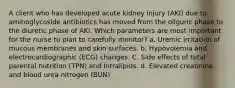 A client who has developed acute kidney injury (AKI) due to aminoglycoside antibiotics has moved from the oliguric phase to the diuretic phase of AKI. Which parameters are most important for the nurse to plan to carefully monitor? a. Uremic irritation of mucous membranes and skin surfaces. b. Hypovolemia and electrocardiographic (ECG) changes. C. Side effects of total parental nutrition (TPN) and Intralipids. d. Elevated creatinine and blood urea nitrogen (BUN)