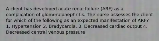 A client has developed acute renal failure (ARF) as a complication of glomerulonephritis. The nurse assesses the client for which of the following as an expected manifestation of ARF? 1. Hypertension 2. Bradycardia. 3. Decreased cardiac output 4. Decreased central venous pressure