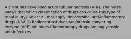 A client has developed acute tubular necrosis (ATN). The nurse knows that which classification of drugs can cause this type of renal injury? Select all that apply. Nonsteroidal anti-inflammatory drugs (NSAID) Radiocontrast dyes Angiotensin converting enzyme (ACE) inhibitors Chemotherapy drugs Aminoglycoside anti-infectives