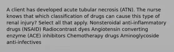 A client has developed acute tubular necrosis (ATN). The nurse knows that which classification of drugs can cause this type of renal injury? Select all that apply. Nonsteroidal anti-inflammatory drugs (NSAID) Radiocontrast dyes Angiotensin converting enzyme (ACE) inhibitors Chemotherapy drugs Aminoglycoside anti-infectives