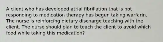 A client who has developed atrial fibrillation that is not responding to medication therapy has begun taking warfarin. The nurse is reinforcing dietary discharge teaching with the client. The nurse should plan to teach the client to avoid which food while taking this medication?