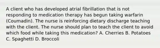 A client who has developed atrial fibrillation that is not responding to medication therapy has begun taking warfarin (Coumadin). The nurse is reinforcing dietary discharge teaching with the client. The nurse should plan to teach the client to avoid which food while taking this medication? A. Cherries B. Potatoes C. Spaghetti D. Broccoli