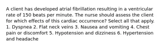 A client has developed atrial fibrillation resulting in a ventricular rate of 150 beats per minute. The nurse should assess the client for which effects of this cardiac occurrence? Select all that apply. 1. Dyspnea 2. Flat neck veins 3. Nausea and vomiting 4. Chest pain or discomfort 5. Hypotension and dizziness 6. Hypertension and headache