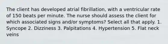 The client has developed atrial fibrillation, with a ventricular rate of 150 beats per minute. The nurse should assess the client for which associated signs and/or symptoms? Select all that apply. 1. Syncope 2. Dizziness 3. Palpitations 4. Hypertension 5. Flat neck veins