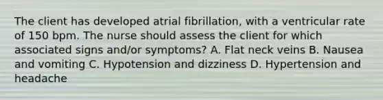 The client has developed atrial fibrillation, with a ventricular rate of 150 bpm. The nurse should assess the client for which associated signs and/or symptoms? A. Flat neck veins B. Nausea and vomiting C. Hypotension and dizziness D. Hypertension and headache