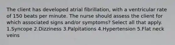 The client has developed atrial fibrillation, with a ventricular rate of 150 beats per minute. The nurse should assess the client for which associated signs and/or symptoms? Select all that apply. 1.Syncope 2.Dizziness 3.Palpitations 4.Hypertension 5.Flat neck veins