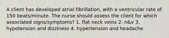 A client has developed atrial fibrillation, with a ventricular rate of 150 beats/minute. The nurse should assess the client for which associated signs/symptoms? 1. flat neck veins 2. n&v 3. hypotension and dizziness 4. hypertension and headache