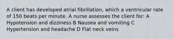 A client has developed atrial fibrillation, which a ventricular rate of 150 beats per minute. A nurse assesses the client for: A Hypotension and dizziness B Nausea and vomiting C Hypertension and headache D Flat neck veins