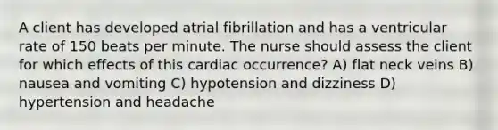 A client has developed atrial fibrillation and has a ventricular rate of 150 beats per minute. The nurse should assess the client for which effects of this cardiac occurrence? A) flat neck veins B) nausea and vomiting C) hypotension and dizziness D) hypertension and headache