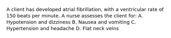 A client has developed atrial fibrillation, with a ventricular rate of 150 beats per minute. A nurse assesses the client for: A. Hypotension and dizziness B. Nausea and vomiting C. Hypertension and headache D. Flat neck veins