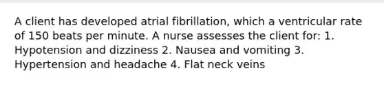 A client has developed atrial fibrillation, which a ventricular rate of 150 beats per minute. A nurse assesses the client for: 1. Hypotension and dizziness 2. Nausea and vomiting 3. Hypertension and headache 4. Flat neck veins