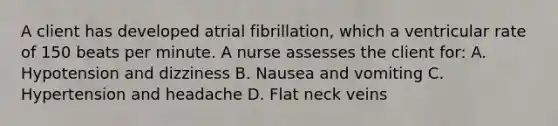 A client has developed atrial fibrillation, which a ventricular rate of 150 beats per minute. A nurse assesses the client for: A. Hypotension and dizziness B. Nausea and vomiting C. Hypertension and headache D. Flat neck veins