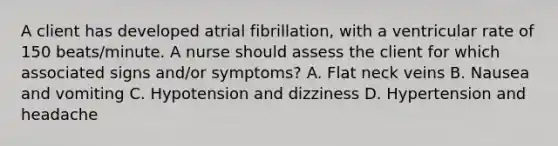 A client has developed atrial fibrillation, with a ventricular rate of 150 beats/minute. A nurse should assess the client for which associated signs and/or symptoms? A. Flat neck veins B. Nausea and vomiting C. Hypotension and dizziness D. Hypertension and headache