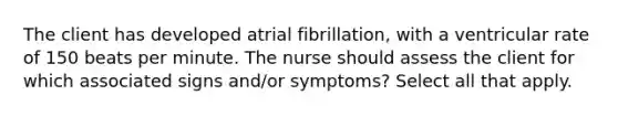 The client has developed atrial fibrillation, with a ventricular rate of 150 beats per minute. The nurse should assess the client for which associated signs and/or symptoms? Select all that apply.