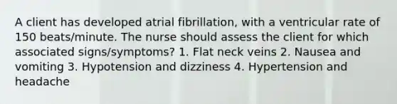 A client has developed atrial fibrillation, with a ventricular rate of 150 beats/minute. The nurse should assess the client for which associated signs/symptoms? 1. Flat neck veins 2. Nausea and vomiting 3. Hypotension and dizziness 4. Hypertension and headache