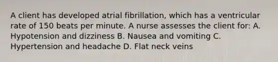 A client has developed atrial fibrillation, which has a ventricular rate of 150 beats per minute. A nurse assesses the client for: A. Hypotension and dizziness B. Nausea and vomiting C. Hypertension and headache D. Flat neck veins