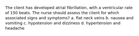 The client has developed atrial fibrillation, with a ventricular rate of 150 beats. The nurse should assess the client for which associated signs and symptoms? a. flat neck veins b. nausea and vomiting c. hypotension and dizziness d. hypertension and headache