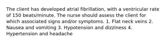 The client has developed atrial fibrillation, with a ventricular rate of 150 beats/minute. The nurse should assess the client for which associated signs and/or symptoms. 1. Flat neck veins 2. Nausea and vomiting 3. Hypotension and dizziness 4. Hypertension and headache