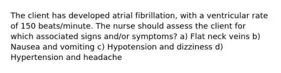 The client has developed atrial fibrillation, with a ventricular rate of 150 beats/minute. The nurse should assess the client for which associated signs and/or symptoms? a) Flat neck veins b) Nausea and vomiting c) Hypotension and dizziness d) Hypertension and headache