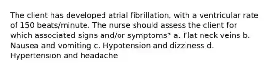 The client has developed atrial fibrillation, with a ventricular rate of 150 beats/minute. The nurse should assess the client for which associated signs and/or symptoms? a. Flat neck veins b. Nausea and vomiting c. Hypotension and dizziness d. Hypertension and headache