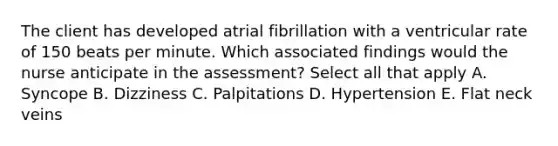 The client has developed atrial fibrillation with a ventricular rate of 150 beats per minute. Which associated findings would the nurse anticipate in the assessment? Select all that apply A. Syncope B. Dizziness C. Palpitations D. Hypertension E. Flat neck veins