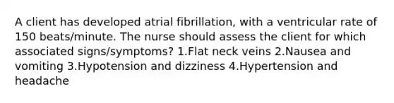 A client has developed atrial fibrillation, with a ventricular rate of 150 beats/minute. The nurse should assess the client for which associated signs/symptoms? 1.Flat neck veins 2.Nausea and vomiting 3.Hypotension and dizziness 4.Hypertension and headache