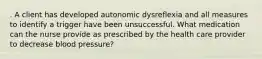 . A client has developed autonomic dysreflexia and all measures to identify a trigger have been unsuccessful. What medication can the nurse provide as prescribed by the health care provider to decrease blood pressure?