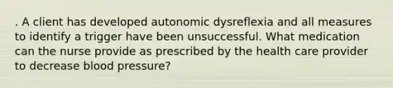 . A client has developed autonomic dysreflexia and all measures to identify a trigger have been unsuccessful. What medication can the nurse provide as prescribed by the health care provider to decrease blood pressure?