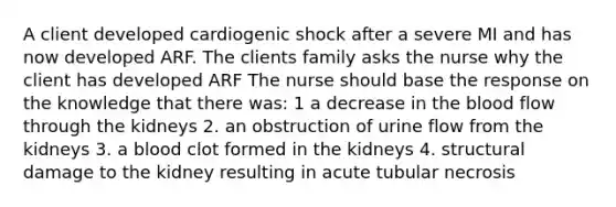 A client developed cardiogenic shock after a severe MI and has now developed ARF. The clients family asks the nurse why the client has developed ARF The nurse should base the response on the knowledge that there was: 1 a decrease in the blood flow through the kidneys 2. an obstruction of urine flow from the kidneys 3. a blood clot formed in the kidneys 4. structural damage to the kidney resulting in acute tubular necrosis