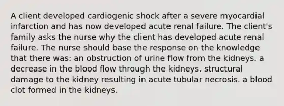 A client developed cardiogenic shock after a severe myocardial infarction and has now developed acute renal failure. The client's family asks the nurse why the client has developed acute renal failure. The nurse should base the response on the knowledge that there was: an obstruction of urine flow from the kidneys. a decrease in the blood flow through the kidneys. structural damage to the kidney resulting in acute tubular necrosis. a blood clot formed in the kidneys.