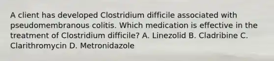 A client has developed Clostridium difficile associated with pseudomembranous colitis. Which medication is effective in the treatment of Clostridium difficile? A. Linezolid B. Cladribine C. Clarithromycin D. Metronidazole