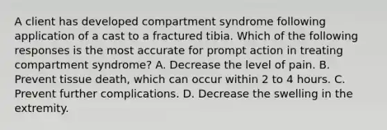 A client has developed compartment syndrome following application of a cast to a fractured tibia. Which of the following responses is the most accurate for prompt action in treating compartment syndrome? A. Decrease the level of pain. B. Prevent tissue death, which can occur within 2 to 4 hours. C. Prevent further complications. D. Decrease the swelling in the extremity.