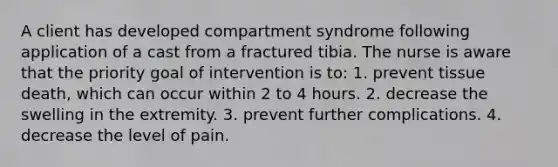 A client has developed compartment syndrome following application of a cast from a fractured tibia. The nurse is aware that the priority goal of intervention is to: 1. prevent tissue death, which can occur within 2 to 4 hours. 2. decrease the swelling in the extremity. 3. prevent further complications. 4. decrease the level of pain.