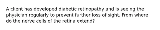 A client has developed diabetic retinopathy and is seeing the physician regularly to prevent further loss of sight. From where do the nerve cells of the retina extend?